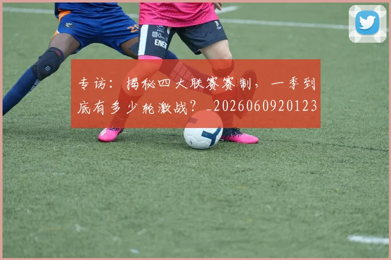 专访:揭秘四大联赛赛制,一季到底有多少轮激战?_20260609201236