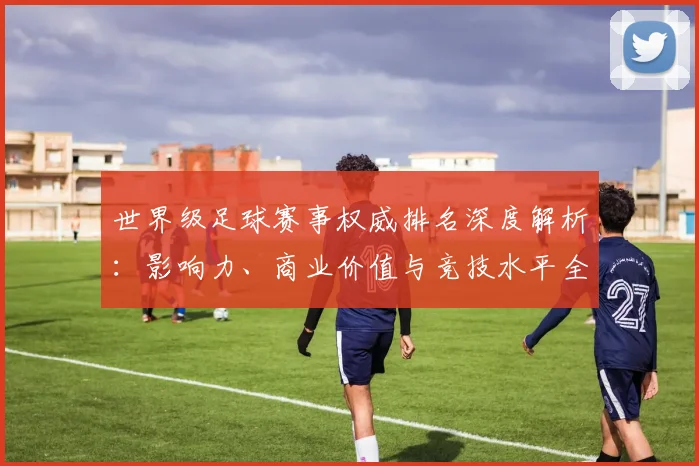 世界级足球赛事权威排名深度解析：影响力、商业价值与竞技水平全维度评估