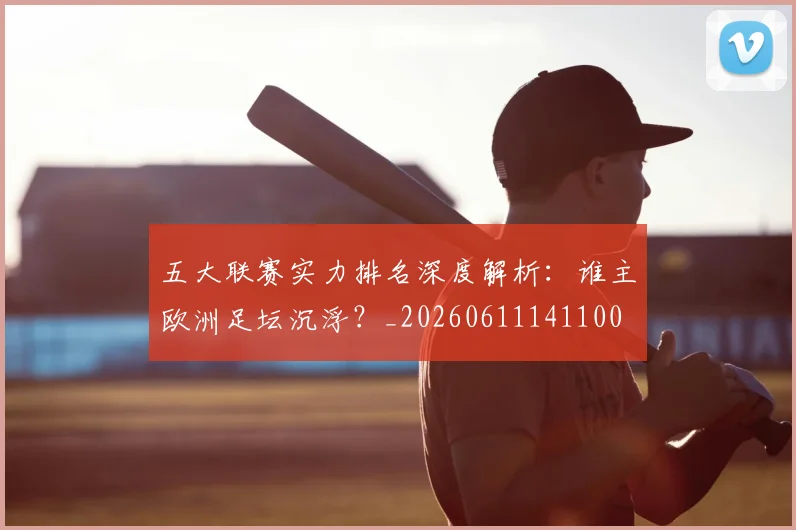 五大联赛实力排名深度解析:谁主欧洲足坛沉浮?_20260611141100