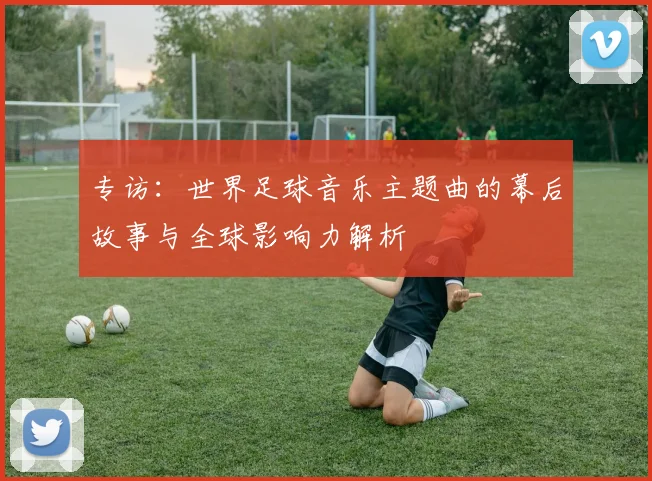 专访:世界足球音乐主题曲的幕后故事与全球影响力解析