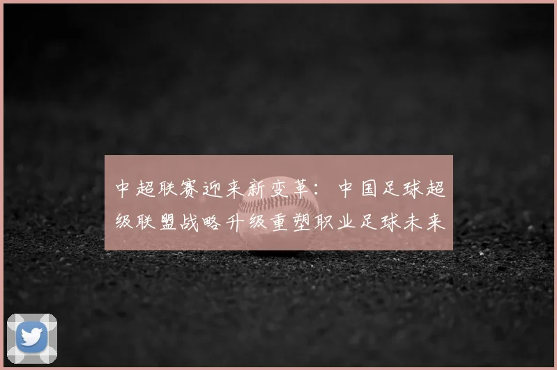 中超联赛迎来新变革:中国足球超级联盟战略升级重塑职业足球未来