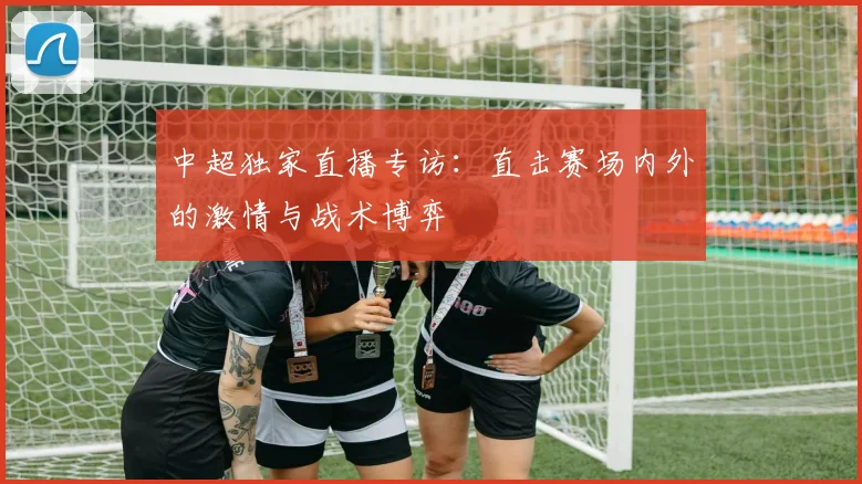 中超独家直播专访：直击赛场内外的激情与战术博弈