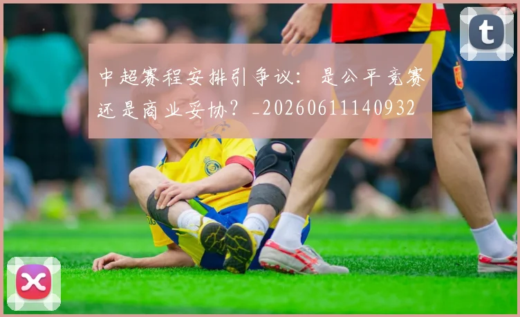 中超赛程安排引争议:是公平竞赛还是商业妥协?_20260611140932