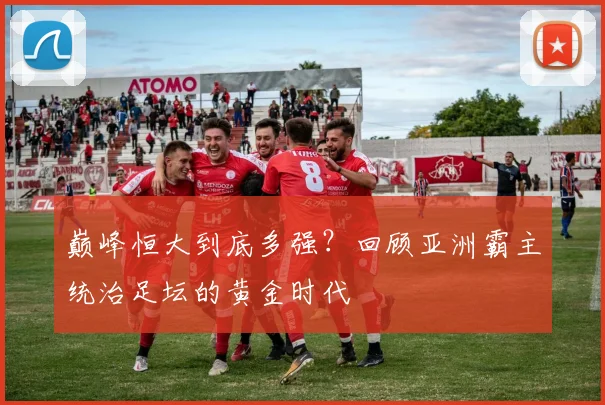 巅峰恒大到底多强？回顾亚洲霸主统治足坛的黄金时代