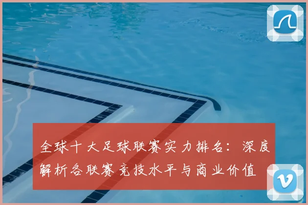 全球十大足球联赛实力排名:深度解析各联赛竞技水平与商业价值