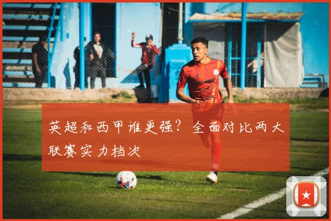 英超和西甲谁更强？全面对比两大联赛实力档次