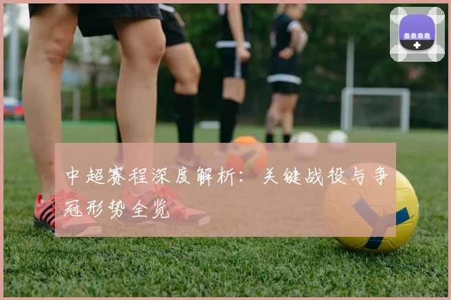 中超赛程深度解析：关键战役与争冠形势全览