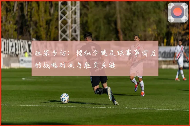 独家专访：揭秘今晚足球赛事背后的战略对决与胜负关键