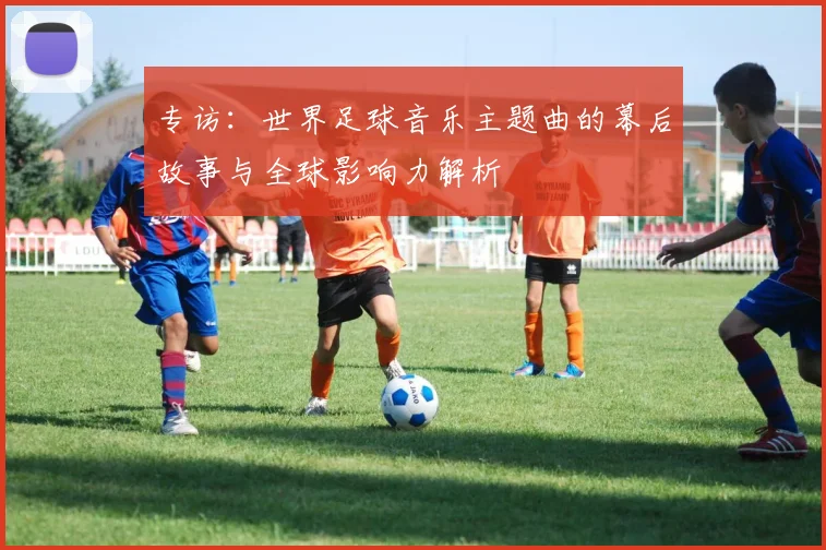 专访:世界足球音乐主题曲的幕后故事与全球影响力解析