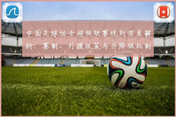 中国足球协会超级联赛规则深度解析：赛制、外援政策与升降级机制全解读